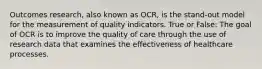 Outcomes research, also known as OCR, is the stand-out model for the measurement of quality indicators. True or False: The goal of OCR is to improve the quality of care through the use of research data that examines the effectiveness of healthcare processes.