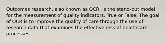 Outcomes research, also known as OCR, is the stand-out model for the measurement of quality indicators. True or False: The goal of OCR is to improve the quality of care through the use of research data that examines the effectiveness of healthcare processes.