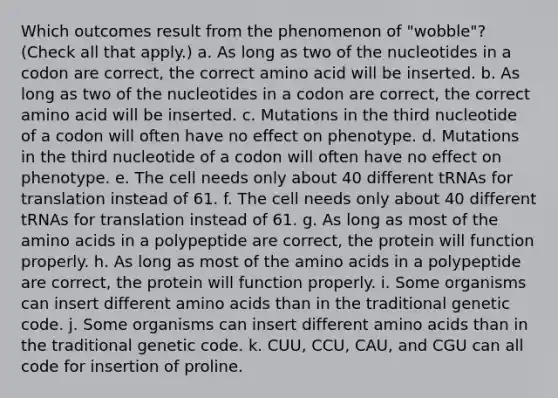 Which outcomes result from the phenomenon of "wobble"? (Check all that apply.) a. As long as two of the nucleotides in a codon are correct, the correct amino acid will be inserted. b. As long as two of the nucleotides in a codon are correct, the correct amino acid will be inserted. c. Mutations in the third nucleotide of a codon will often have no effect on phenotype. d. Mutations in the third nucleotide of a codon will often have no effect on phenotype. e. The cell needs only about 40 different tRNAs for translation instead of 61. f. The cell needs only about 40 different tRNAs for translation instead of 61. g. As long as most of the amino acids in a polypeptide are correct, the protein will function properly. h. As long as most of the amino acids in a polypeptide are correct, the protein will function properly. i. Some organisms can insert different amino acids than in the traditional genetic code. j. Some organisms can insert different amino acids than in the traditional genetic code. k. CUU, CCU, CAU, and CGU can all code for insertion of proline.