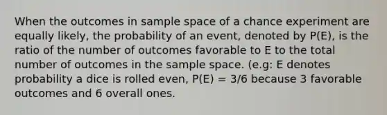 When the outcomes in sample space of a chance experiment are equally likely, the probability of an event, denoted by P(E), is the ratio of the number of outcomes favorable to E to the total number of outcomes in the sample space. (e.g: E denotes probability a dice is rolled even, P(E) = 3/6 because 3 favorable outcomes and 6 overall ones.