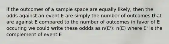 if the outcomes of a <a href='https://www.questionai.com/knowledge/k4oB79IcE3-sample-space' class='anchor-knowledge'>sample space</a> are equally likely, then the odds against an event E are simply the number of outcomes that are against E compared to the number of outcomes in favor of E occuring we could write these oddds as n(E'): n(E) where E' is the complement of event E