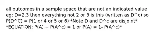 all outcomes in a sample space that are not an indicated value eg: D=2,3 then everything not 2 or 3 is this (written as D^c) so P(D^C) = P(1 or 4 or 5 or 6) *Note D and D^c are disjoint* *EQUATION: P(A) + P(A^c) = 1 or P(A) = 1- P(A^c)*