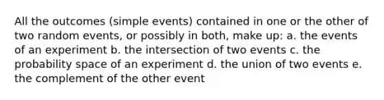 All the outcomes (simple events) contained in one or the other of two random events, or possibly in both, make up: a. the events of an experiment b. the intersection of two events c. the probability space of an experiment d. the union of two events e. the complement of the other event