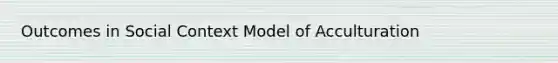 Outcomes in Social Context Model of Acculturation