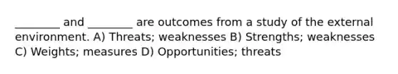 ________ and ________ are outcomes from a study of the external environment. A) Threats; weaknesses B) Strengths; weaknesses C) Weights; measures D) Opportunities; threats