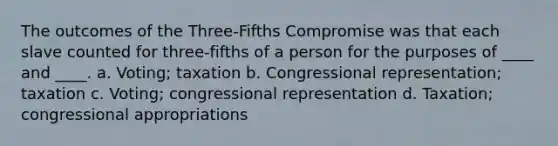 The outcomes of the Three-Fifths Compromise was that each slave counted for three-fifths of a person for the purposes of ____ and ____. a. Voting; taxation b. Congressional representation; taxation c. Voting; congressional representation d. Taxation; congressional appropriations