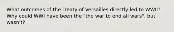 What outcomes of the Treaty of Versailles directly led to WWII? Why could WWI have been the "the war to end all wars", but wasn't?