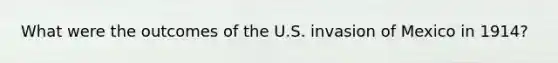 What were the outcomes of the U.S. invasion of Mexico in 1914?