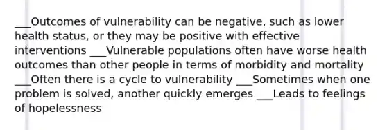 ___Outcomes of vulnerability can be negative, such as lower health status, or they may be positive with effective interventions ___Vulnerable populations often have worse health outcomes than other people in terms of morbidity and mortality ___Often there is a cycle to vulnerability ___Sometimes when one problem is solved, another quickly emerges ___Leads to feelings of hopelessness