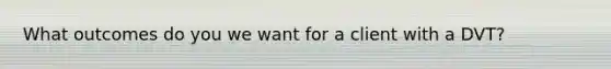 What outcomes do you we want for a client with a DVT?