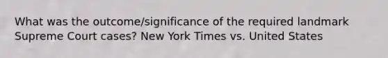 What was the outcome/significance of the required landmark Supreme Court cases? New York Times vs. United States