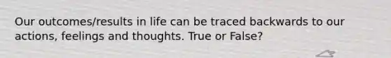 Our outcomes/results in life can be traced backwards to our actions, feelings and thoughts. True or False?