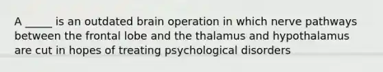 A _____ is an outdated brain operation in which nerve pathways between the frontal lobe and the thalamus and hypothalamus are cut in hopes of treating psychological disorders