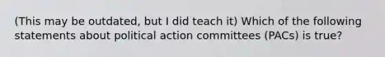 (This may be outdated, but I did teach it) Which of the following statements about political action committees (PACs) is true?