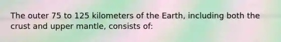 The outer 75 to 125 kilometers of the Earth, including both the crust and upper mantle, consists of: