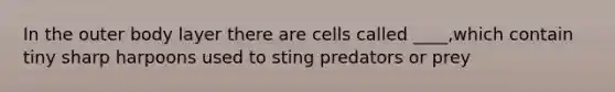 In the outer body layer there are cells called ____,which contain tiny sharp harpoons used to sting predators or prey