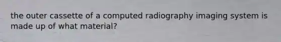 the outer cassette of a computed radiography imaging system is made up of what material?