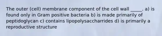 The outer (cell) membrane component of the cell wall _____. a) is found only in Gram positive bacteria b) is made primarily of peptidoglycan c) contains lipopolysaccharrides d) is primarily a reproductive structure