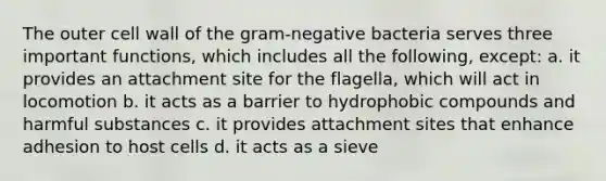 The outer cell wall of the gram-negative bacteria serves three important functions, which includes all the following, except: a. it provides an attachment site for the flagella, which will act in locomotion b. it acts as a barrier to hydrophobic compounds and harmful substances c. it provides attachment sites that enhance adhesion to host cells d. it acts as a sieve