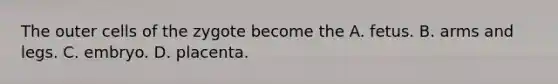 The outer cells of the zygote become the A. fetus. B. arms and legs. C. embryo. D. placenta.