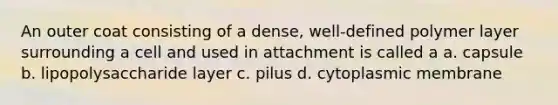 An outer coat consisting of a dense, well-defined polymer layer surrounding a cell and used in attachment is called a a. capsule b. lipopolysaccharide layer c. pilus d. cytoplasmic membrane