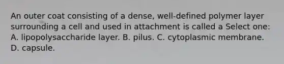 An outer coat consisting of a dense, well-defined polymer layer surrounding a cell and used in attachment is called a Select one: A. lipopolysaccharide layer. B. pilus. C. cytoplasmic membrane. D. capsule.