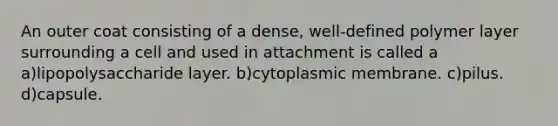 An outer coat consisting of a dense, well-defined polymer layer surrounding a cell and used in attachment is called a a)lipopolysaccharide layer. b)cytoplasmic membrane. c)pilus. d)capsule.