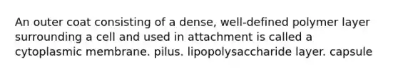 An outer coat consisting of a dense, well-defined polymer layer surrounding a cell and used in attachment is called a cytoplasmic membrane. pilus. lipopolysaccharide layer. capsule