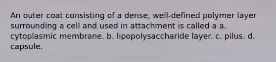 An outer coat consisting of a dense, well-defined polymer layer surrounding a cell and used in attachment is called a a. cytoplasmic membrane. b. lipopolysaccharide layer. c. pilus. d. capsule.