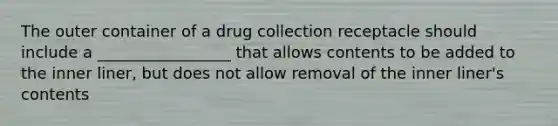 The outer container of a drug collection receptacle should include a _________________ that allows contents to be added to the inner liner, but does not allow removal of the inner liner's contents