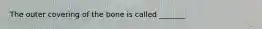 The outer covering of the bone is called _______