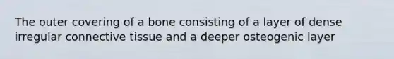 The outer covering of a bone consisting of a layer of dense irregular connective tissue and a deeper osteogenic layer