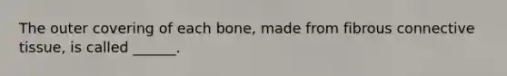 The outer covering of each bone, made from fibrous connective tissue, is called ______.