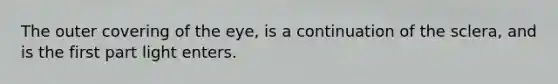 The outer covering of the eye, is a continuation of the sclera, and is the first part light enters.