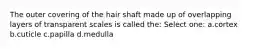 The outer covering of the hair shaft made up of overlapping layers of transparent scales is called the: Select one: a.cortex b.cuticle c.papilla d.medulla