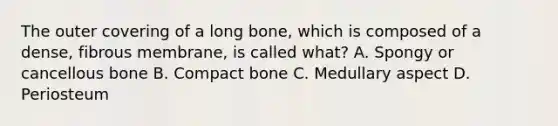 The outer covering of a long bone, which is composed of a dense, fibrous membrane, is called what? A. Spongy or cancellous bone B. Compact bone C. Medullary aspect D. Periosteum