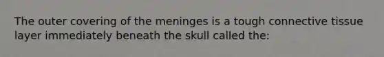 The outer covering of the meninges is a tough connective tissue layer immediately beneath the skull called the: