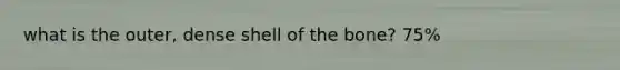 what is the outer, dense shell of the bone? 75%