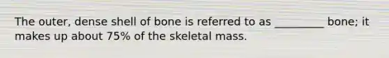 The outer, dense shell of bone is referred to as _________ bone; it makes up about 75% of the skeletal mass.