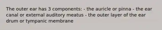 The outer ear has 3 components: - the auricle or pinna - the ear canal or external auditory meatus - the outer layer of the ear drum or tympanic membrane