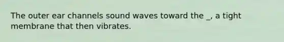 The outer ear channels sound waves toward the _, a tight membrane that then vibrates.