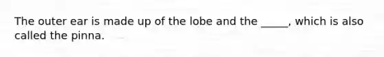 The outer ear is made up of the lobe and the _____, which is also called the pinna.