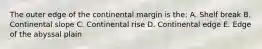 The outer edge of the continental margin is the: A. Shelf break B. Continental slope C. Continental rise D. Continental edge E. Edge of the abyssal plain