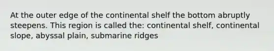 At the outer edge of the continental shelf the bottom abruptly steepens. This region is called the: continental shelf, continental slope, abyssal plain, submarine ridges