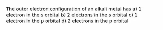 The outer electron configuration of an alkali metal has a) 1 electron in the s orbital b) 2 electrons in the s orbital c) 1 electron in the p orbital d) 2 electrons in the p orbital