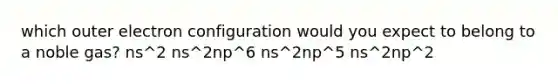 which outer electron configuration would you expect to belong to a noble gas? ns^2 ns^2np^6 ns^2np^5 ns^2np^2