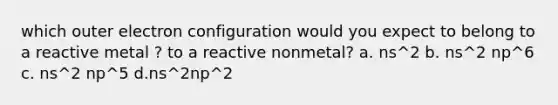 which outer electron configuration would you expect to belong to a reactive metal ? to a reactive nonmetal? a. ns^2 b. ns^2 np^6 c. ns^2 np^5 d.ns^2np^2