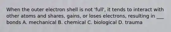 When the outer electron shell is not 'full', it tends to interact with other atoms and shares, gains, or loses electrons, resulting in ___ bonds A. mechanical B. chemical C. biological D. trauma