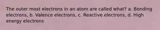 The outer most electrons in an atom are called what? a. Bonding electrons, b. Valence electrons, c. Reactive electrons, d. High energy electrons