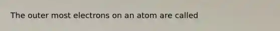 The outer most electrons on an atom are called